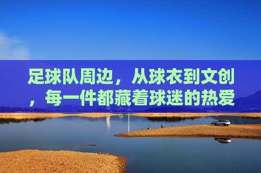 足球队周边,从球衣到文创,每一件都藏着球迷的热爱与传承