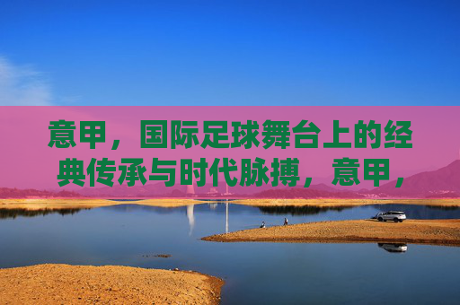 意甲,国际足球舞台上的经典传承与时代脉搏,意甲,经典传承与时代脉搏的足球图景