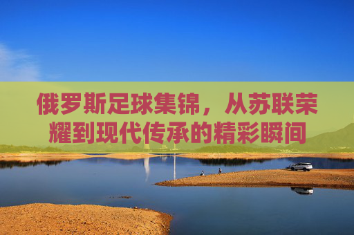 俄罗斯足球集锦,从苏联荣耀到现代传承的精彩瞬间