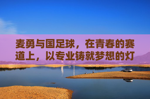 麦勇与国足球,在青春的赛道上,以专业铸就梦想的灯塔