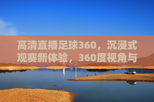 高清直播足球360，沉浸式观赛新体验，360度视角与超清画质重塑足球魅力