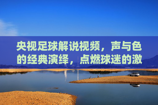 央视足球解说视频,声与色的经典演绎,点燃球迷的激情与共鸣,央视足球解说视频,声与色的经典演绎,点燃球迷的激情与共鸣