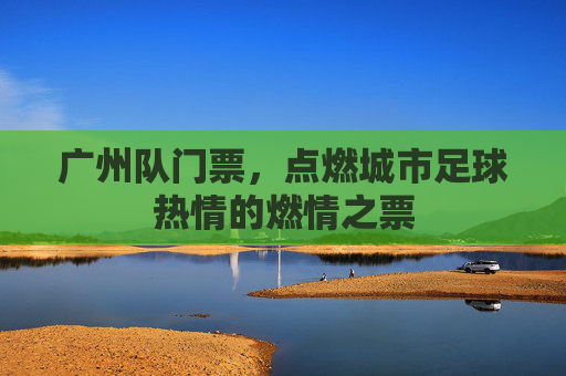 广州队门票，点燃城市足球热情的燃情之票
