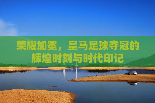 荣耀加冕，皇马足球夺冠的辉煌时刻与时代印记