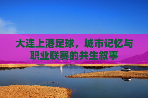 大连上港足球，城市记忆与职业联赛的共生叙事