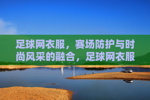 足球网衣服，赛场防护与时尚风采的融合，足球网衣服，赛场防护与时尚风采的融合