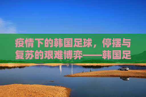 疫情下的韩国足球,停摆与复苏的艰难博弈——韩国足球的疫情冲击与应对之路,疫情下的韩国足球,停摆与复苏的艰难博弈——疫情冲击与应对之路