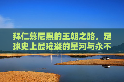 拜仁慕尼黑的王朝之路，足球史上最璀璨的星河与永不落幕的传奇