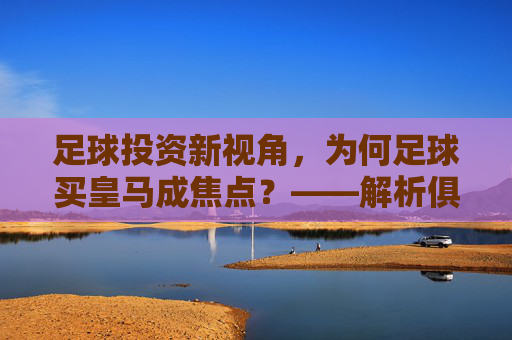 足球投资新视角,为何足球买皇马成焦点?——解析俱乐部品牌、市场与竞技的联动机遇