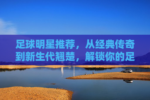 足球明星推荐，从经典传奇到新生代翘楚，解锁你的足球观赛指南