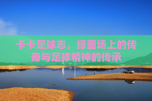 卡卡足球志，绿茵场上的传奇与足球精神的传承