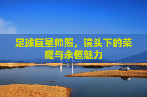 足球巨星帅照，镜头下的荣耀与永恒魅力