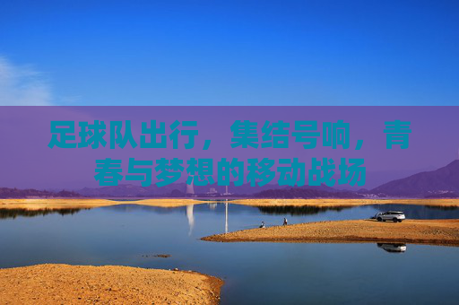 足球队出行,集结号响,青春与梦想的移动战场