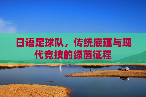 日语足球队,传统底蕴与现代竞技的绿茵征程