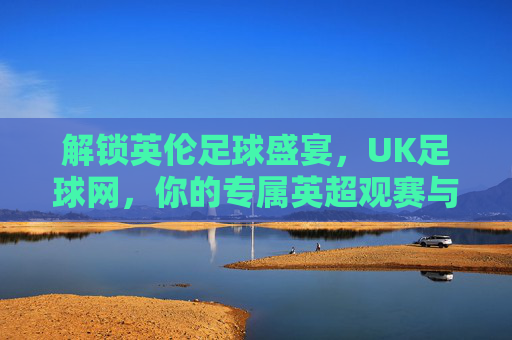 解锁英伦足球盛宴，UK足球网，你的专属英超观赛与资讯平台，解锁英伦足球盛宴，UK足球网——你的专属英超观赛与资讯平台