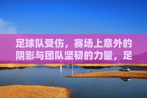足球队受伤，赛场上意外的阴影与团队坚韧的力量，足球队受伤，赛场上意外的阴影与团队坚韧的力量