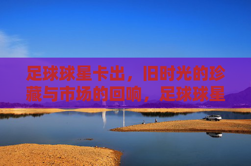 足球球星卡出,旧时光的珍藏与市场的回响,足球球星卡出,旧时光的珍藏与市场的回响