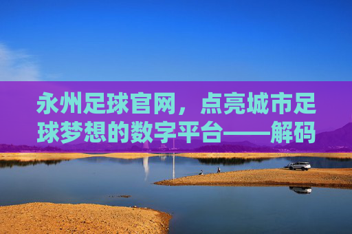 永州足球官网,点亮城市足球梦想的数字平台——解码永州足球发展的线上引擎,永州足球官网,点亮城市足球梦想的数字平台——解码永州足球发展的线上引擎