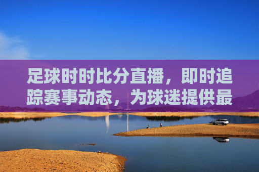 足球时时比分直播,即时追踪赛事动态,为球迷提供最鲜活的赛场信息,足球即时比分直播,动态追踪赛事动态,为球迷提供最鲜活赛场信息