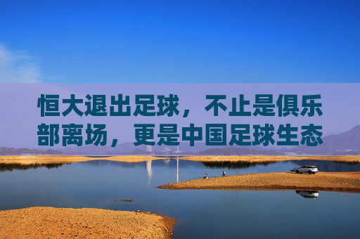 恒大退出足球,不止是俱乐部离场,更是中国足球生态的警示