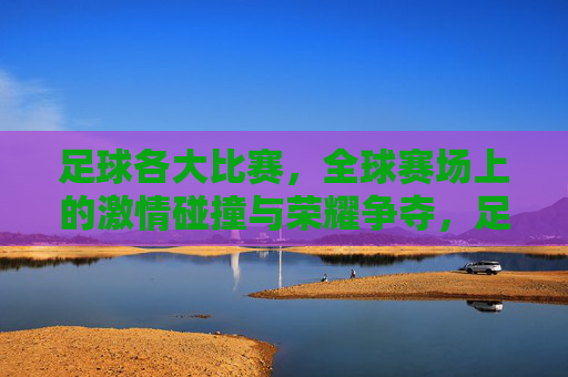 足球各大比赛，全球赛场上的激情碰撞与荣耀争夺，足球各大比赛，全球赛场上的激情碰撞与荣耀争夺