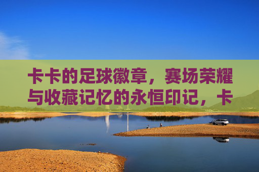 卡卡的足球徽章，赛场荣耀与收藏记忆的永恒印记，卡卡的足球徽章，赛场荣耀与收藏记忆的永恒印记