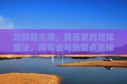 足球星主播,屏幕里的足球魔法,用专业与热爱点亮球迷生活,足球星主播,屏幕里的足球魔法,用专业与热爱点亮球迷生活