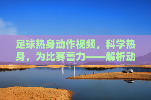 足球热身动作视频,科学热身,为比赛蓄力——解析动态拉伸与专项准备,足球热身动作视频,科学热身,解析动态拉伸与专项准备,为比赛蓄力