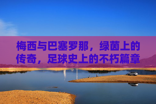 梅西与巴塞罗那，绿茵上的传奇，足球史上的不朽篇章，梅西与巴塞罗那，绿茵上的传奇，足球史上的不朽篇章