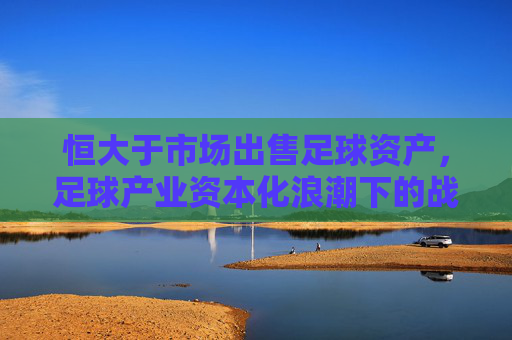 恒大于市场出售足球资产,足球产业资本化浪潮下的战略调整与行业格局重塑,恒大出售足球资产,足球产业资本化浪潮下的战略调整与行业格局重塑