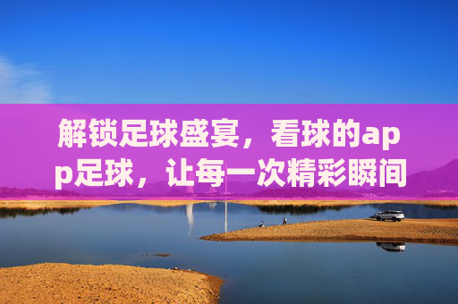 解锁足球盛宴,看球的app足球,让每一次精彩瞬间触手可及,解锁足球盛宴,看球的app,让每一次精彩瞬间触手可及