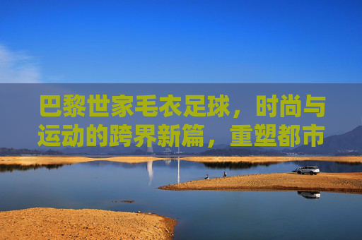 巴黎世家毛衣足球,时尚与运动的跨界新篇,重塑都市潮流表达,巴黎世家毛衣足球,时尚与运动的跨界新篇,重塑都市潮流表达
