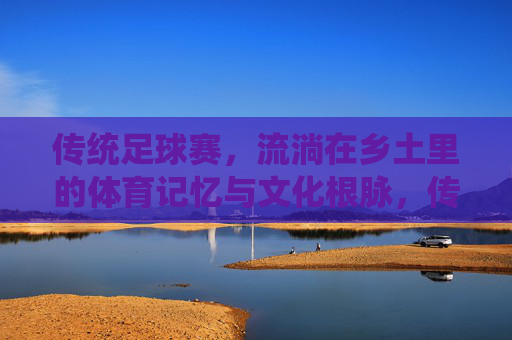 传统足球赛,流淌在乡土里的体育记忆与文化根脉,传统足球赛,流淌在乡土里的体育记忆与文化根脉