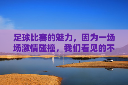 足球比赛的魅力，因为一场场激情碰撞，我们看见的不仅是进球与失球，足球的魅力，激情碰撞，不止于进球与失球
