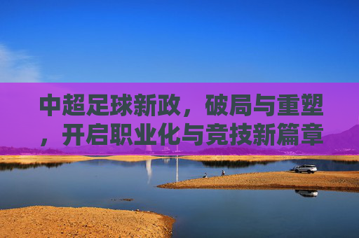 中超足球新政,破局与重塑,开启职业化与竞技新篇章,中超足球新政,破局与重塑,开启职业化与竞技新篇章