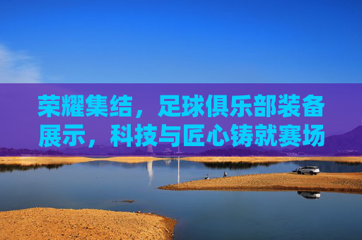荣耀集结,足球俱乐部装备展示,科技与匠心铸就赛场风采,荣耀集结,足球俱乐部装备展示,科技与匠心铸就赛场风采