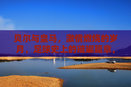 贝尔与皇马,激情燃烧的岁月,足球史上的璀璨篇章,贝尔与皇马,激情燃烧的岁月,足球史上的璀璨篇章