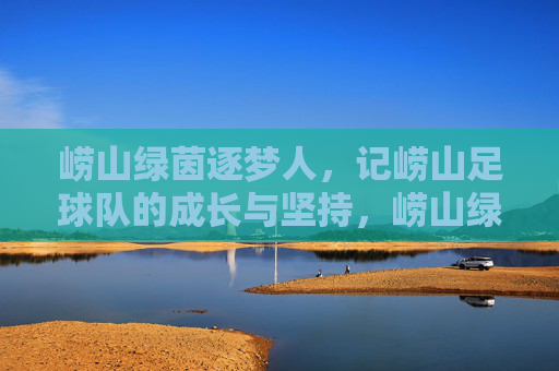 崂山绿茵逐梦人,记崂山足球队的成长与坚持,崂山绿茵逐梦人,记崂山足球队的成长与坚持