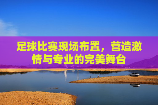 足球比赛现场布置,营造激情与专业的完美舞台