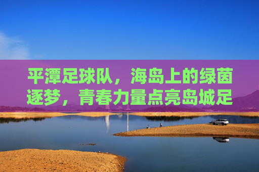 平潭足球队，海岛上的绿茵逐梦，青春力量点亮岛城足球，平潭足球队，海岛上的绿茵逐梦，青春力量点亮岛城足球