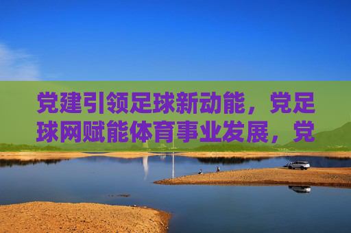 党建引领足球新动能，党足球网赋能体育事业发展，党建引领足球新动能，党足球网赋能体育事业发展