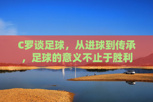 C罗谈足球,从进球到传承,足球的意义不止于胜利