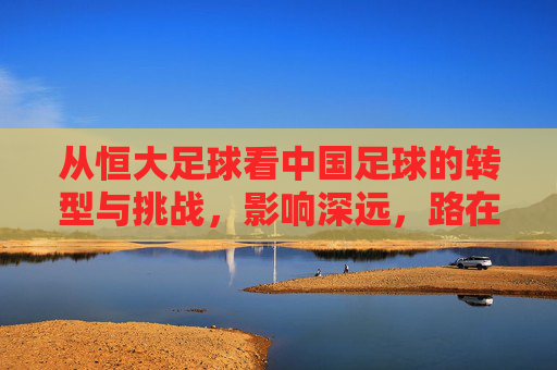 从恒大足球看中国足球的转型与挑战，影响深远，路在何方？从恒大足球看中国足球转型与挑战，影响深远，路在何方？