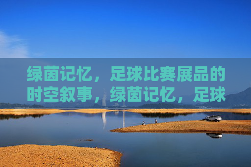 绿茵记忆，足球比赛展品的时空叙事，绿茵记忆，足球比赛展品的时空叙事