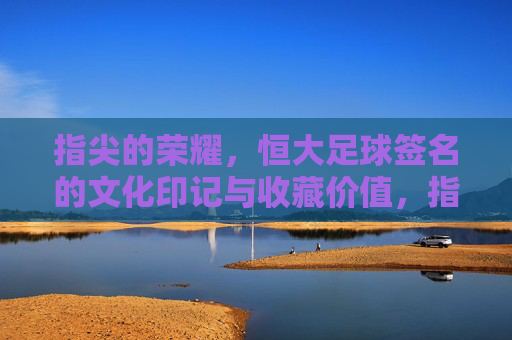 指尖的荣耀，恒大足球签名的文化印记与收藏价值，指尖的荣耀，恒大足球签名的文化印记与收藏价值