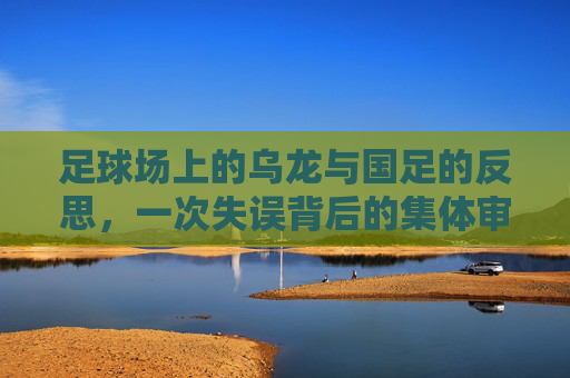 足球场上的乌龙与国足的反思，一次失误背后的集体审视