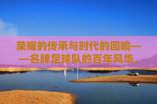 荣耀的传承与时代的回响——名牌足球队的百年风华,荣耀的传承与时代的回响——名牌足球队的百年风华