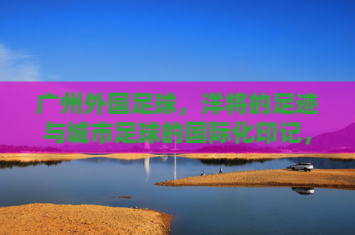 广州外国足球,洋将的足迹与城市足球的国际化印记,广州外国足球,洋将的足迹与城市足球的国际化印记