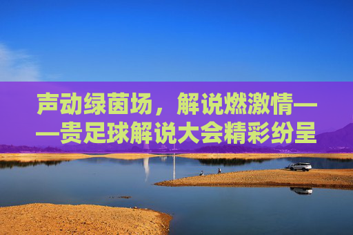 声动绿茵场，解说燃激情——贵足球解说大会精彩纷呈，声动绿茵场，解说燃激情——贵足球解说大会精彩纷呈
