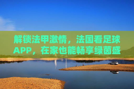 解锁法甲激情,法国看足球APP,在家也能畅享绿茵盛宴,解锁法甲激情,法国看足球APP,在家畅享绿茵盛宴